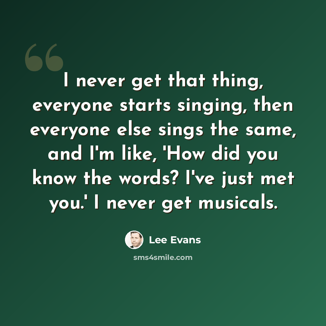 “I never get that thing, everyone starts singing, then everyone else sings the same, and I'm like, 'How did you know the words? I've just met you.' I never get musicals.” quote by Lee Evans