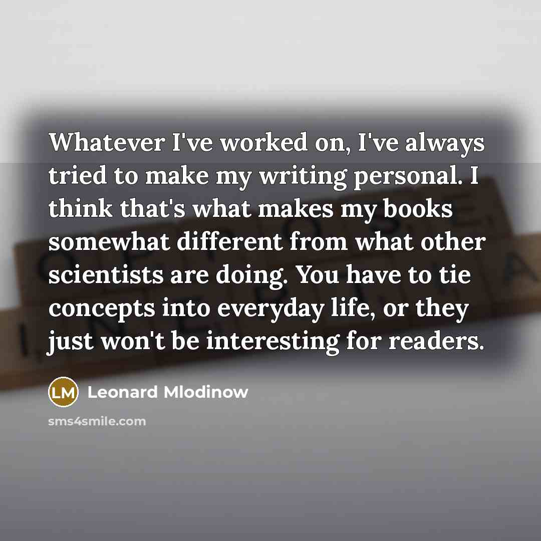 “Whatever I've worked on, I've always tried to make my writing personal. I think that's what makes my books somewhat different from what other scientists are doing. You have to tie concepts into everyday life, or they just won't be interesting for readers.” quote by Leonard Mlodinow