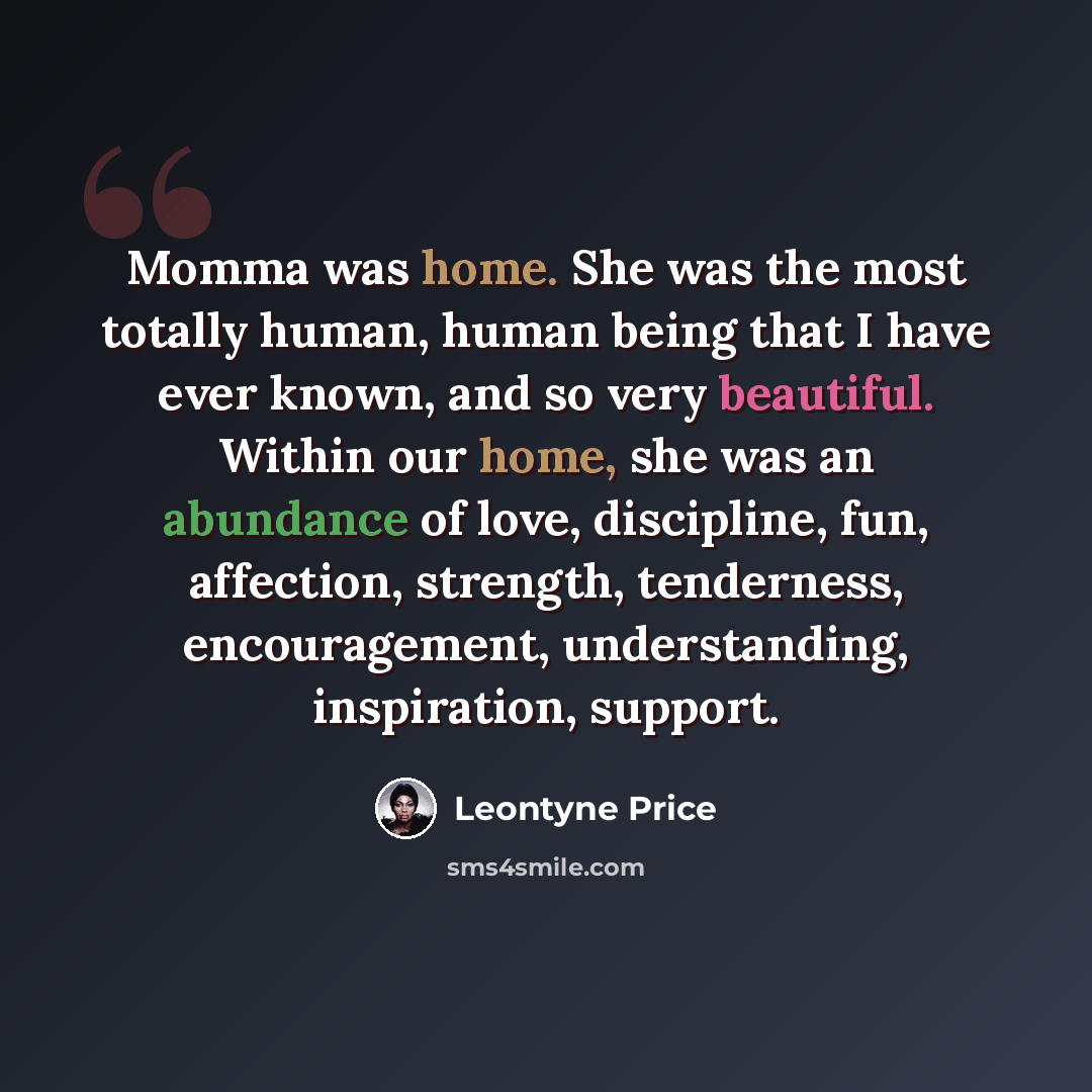 “Momma was home. She was the most totally human, human being that I have ever known, and so very beautiful. Within our home, she was an abundance of love, discipline, fun, affection, strength, tenderness, encouragement, understanding, inspiration, support.” quote by Leontyne Price