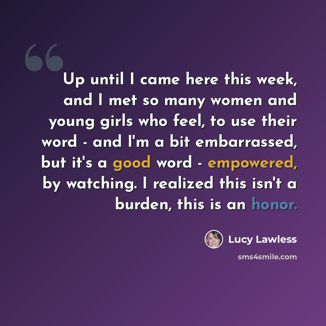 “Up until I came here this week, and I met so many women and young girls who feel, to use their word - and I'm a bit embarrassed, but it's a good word - empowered, by watching. I realized this isn't a burden, this is an honor.” quote by Lucy Lawless