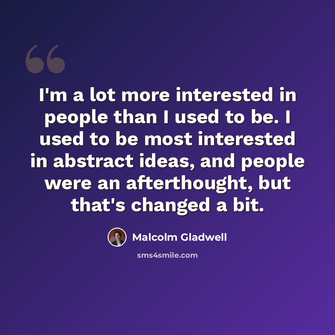 “I'm a lot more interested in people than I used to be. I used to be most interested in abstract ideas, and people were an afterthought, but that's changed a bit.” quote by Malcolm Gladwell