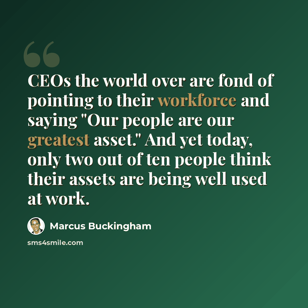 “CEOs the world over are fond of pointing to their workforce and saying "Our people are our greatest asset." And yet today, only two out of ten people think their assets are being well used at work.” quote by Marcus Buckingham