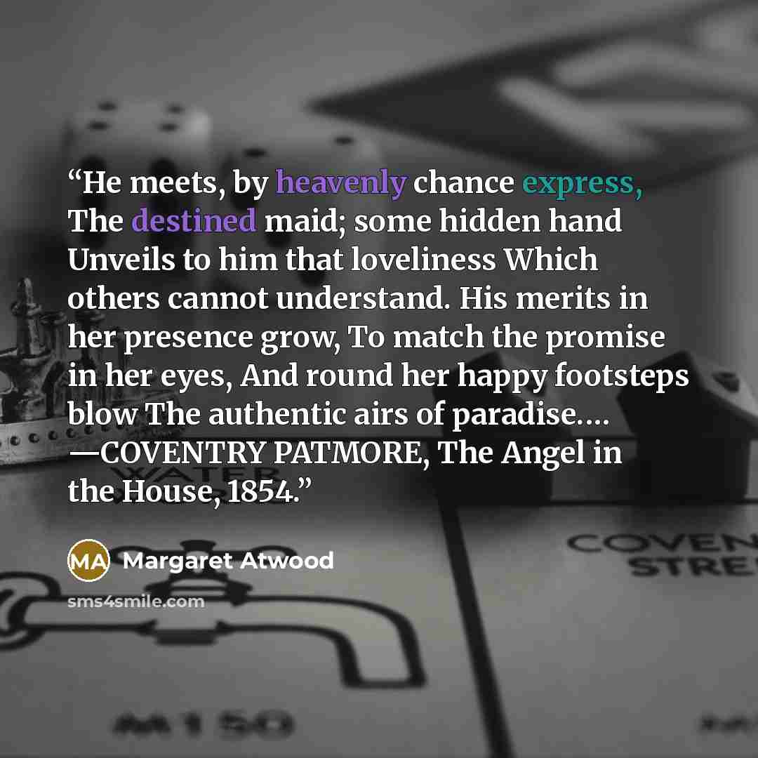 “He meets, by heavenly chance express, The destined maid; some hidden hand Unveils to him that loveliness Which others cannot understand. His merits in her presence grow, To match the promise in her eyes, And round her happy footsteps blow The authentic airs of paradise.… —COVENTRY PATMORE, The…” quote by Margaret Atwood