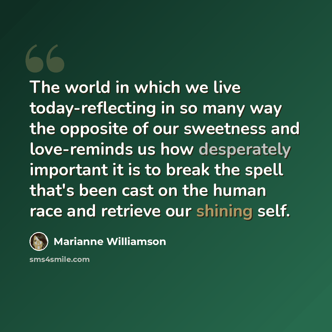 “The world in which we live today-reflecting in so many way the opposite of our sweetness and love-reminds us how desperately important it is to break the spell that's been cast on the human race and retrieve our shining self.” quote by Marianne Williamson