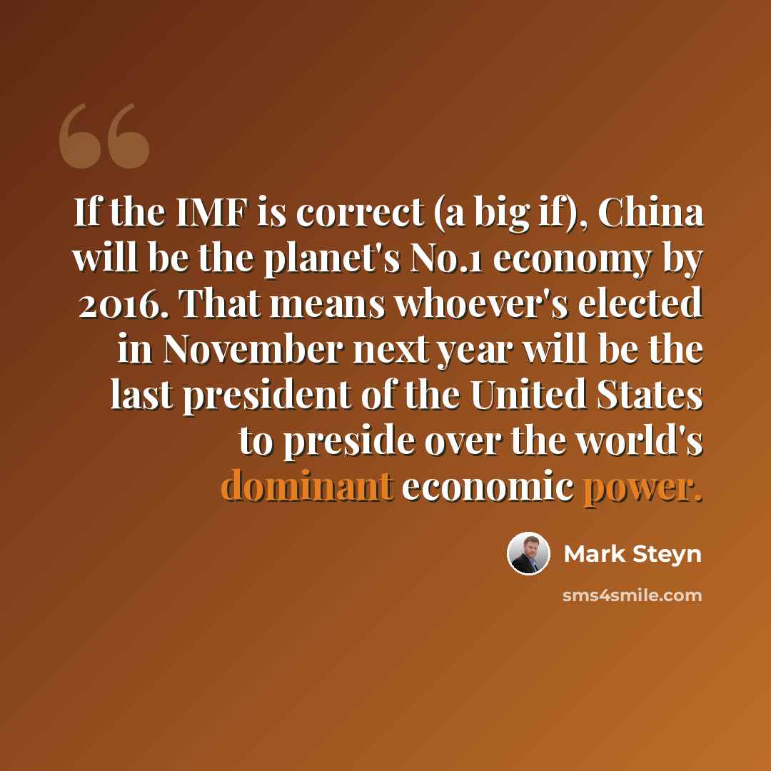“If the IMF is correct (a big if), China will be the planet's No.1 economy by 2016. That means whoever's elected in November next year will be the last president of the United States to preside over the world's dominant economic power.” quote by Mark Steyn