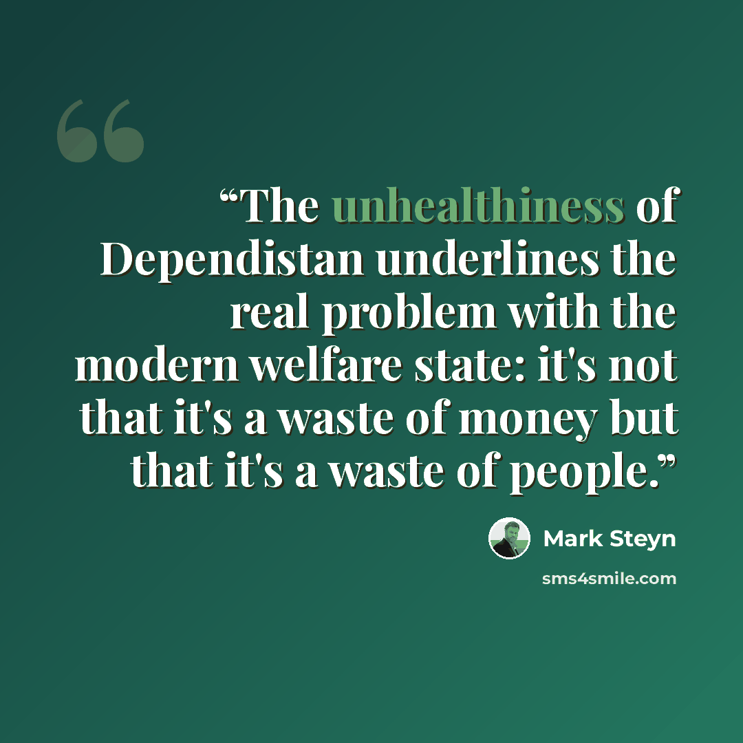 “The unhealthiness of Dependistan underlines the real problem with the modern welfare state: it's not that it's a waste of money but that it's a waste of people.” quote by Mark Steyn
