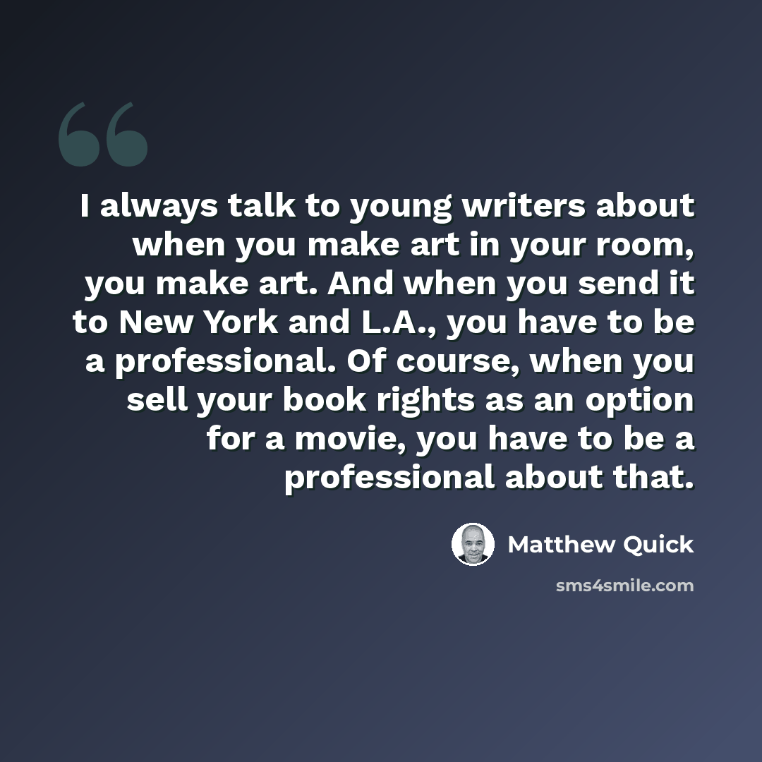 “I always talk to young writers about when you make art in your room, you make art. And when you send it to New York and L.A., you have to be a professional. Of course, when you sell your book rights as an option for a movie, you have to be a professional about that.” quote by Matthew Quick