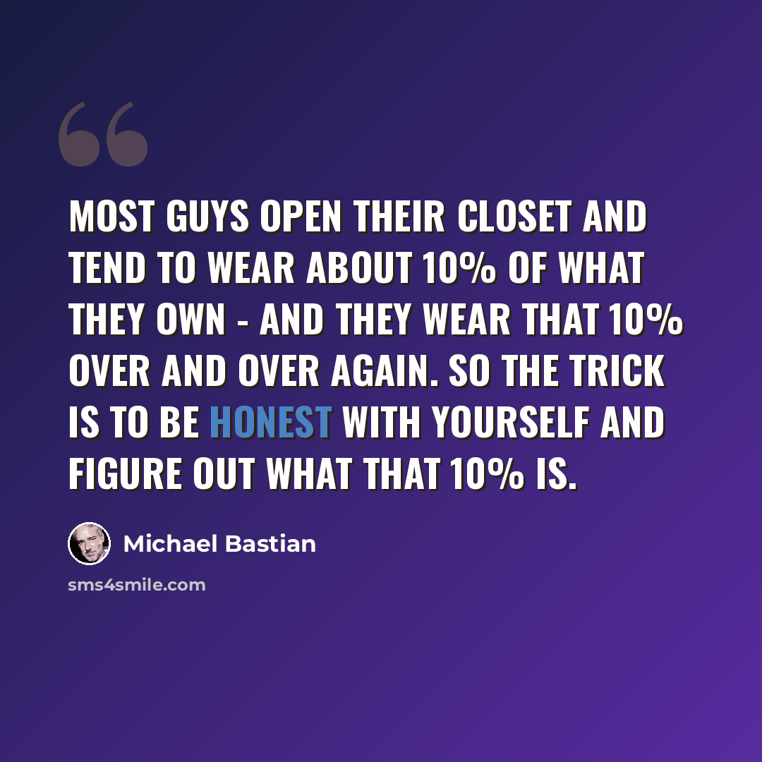 “Most guys open their closet and tend to wear about 10% of what they own - and they wear that 10% over and over again. So the trick is to be honest with yourself and figure out what that 10% is.” quote by Michael Bastian