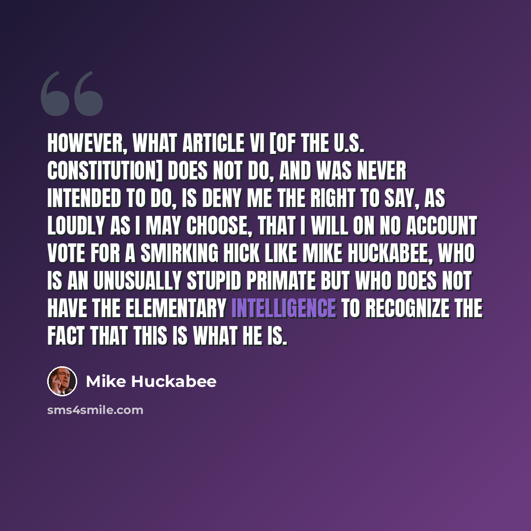 “However, what Article VI [of the U.S. Constitution] does not do, and was never intended to do, is deny me the right to say, as loudly as I may choose, that I will on no account vote for a smirking hick like Mike Huckabee, who is an unusually stupid primate but who does not have the elementary…” quote by Mike Huckabee