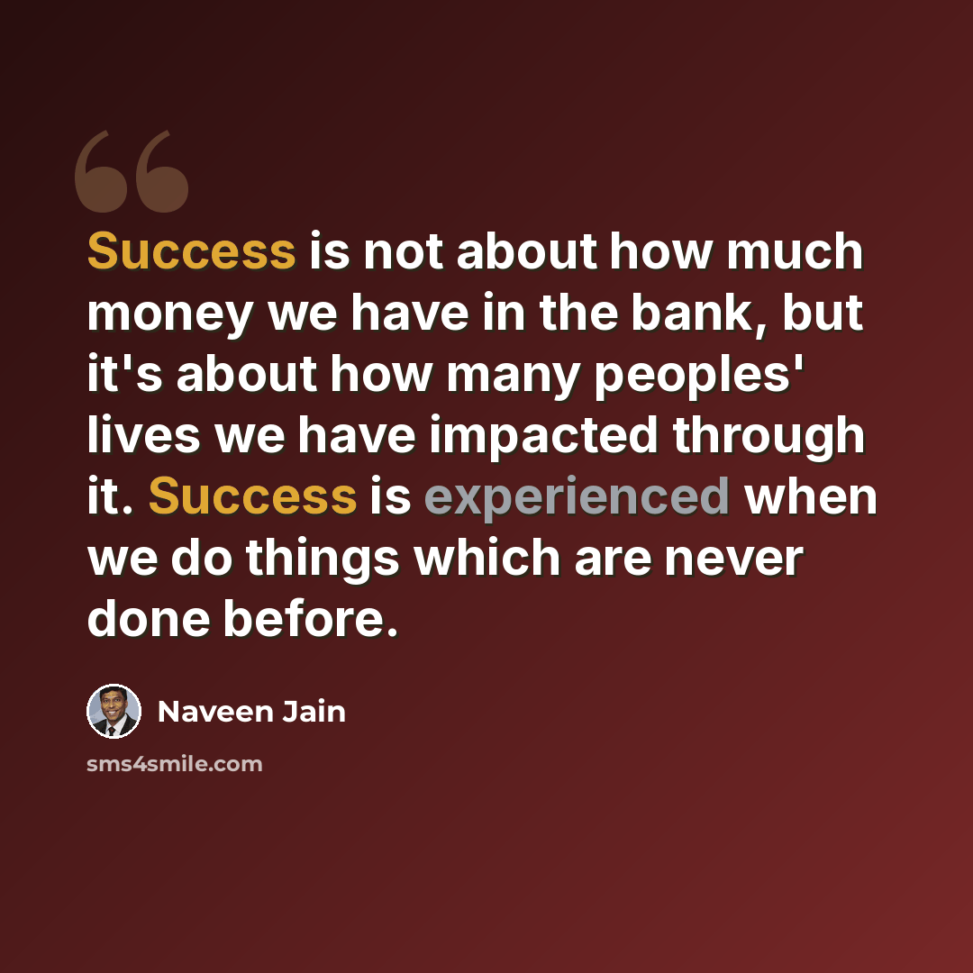 “Success is not about how much money we have in the bank, but it's about how many peoples' lives we have impacted through it. Success is experienced when we do things which are never done before.” quote by Naveen Jain