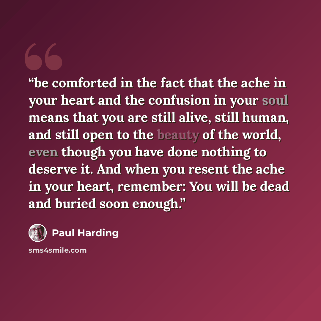 “be comforted in the fact that the ache in your heart and the confusion in your soul means that you are still alive, still human, and still open to the beauty of the world, even though you have done nothing to deserve it. And when you resent the ache in your heart, remember: You will be dead and…” quote by Paul Harding