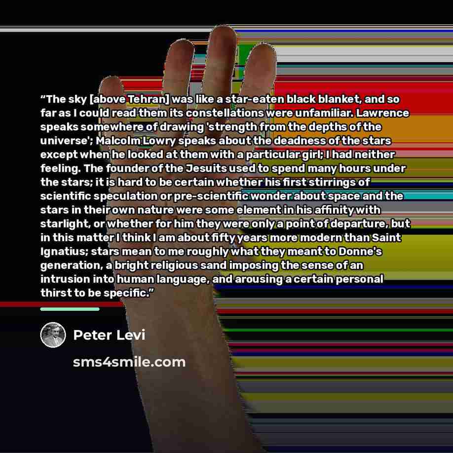 “The sky [above Tehran] was like a star-eaten black blanket, and so far as I could read them its constellations were unfamiliar. Lawrence speaks somewhere of drawing 'strength from the depths of the universe'; Malcolm Lowry speaks about the deadness of the stars except when he looked at them with a…” quote by Peter Levi