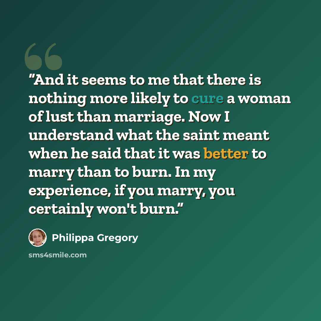 “And it seems to me that there is nothing more likely to cure a woman of lust than marriage. Now I understand what the saint meant when he said that it was better to marry than to burn. In my experience, if you marry, you certainly won't burn.” quote by Philippa Gregory
