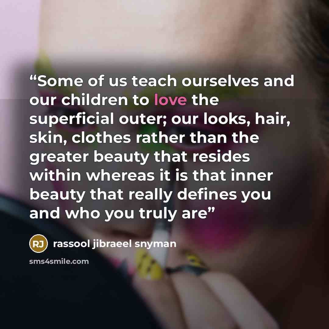 “Some of us teach ourselves and our children to love the superficial outer; our looks, hair, skin, clothes rather than the greater beauty that resides within whereas it is that inner beauty that really defines you and who you truly are” quote by rassool jibraeel snyman