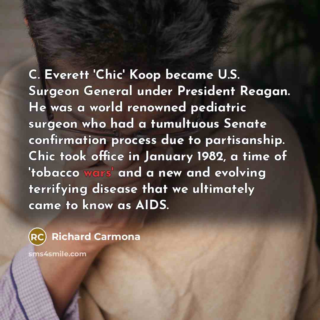 “C. Everett 'Chic' Koop became U.S. Surgeon General under President Reagan. He was a world renowned pediatric surgeon who had a tumultuous Senate confirmation process due to partisanship. Chic took office in January 1982, a time of 'tobacco wars' and a new and evolving terrifying disease that we…” quote by Richard Carmona