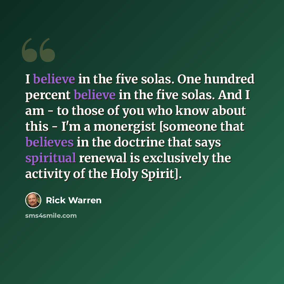 “I believe in the five solas. One hundred percent believe in the five solas. And I am - to those of you who know about this - I'm a monergist [someone that believes in the doctrine that says spiritual renewal is exclusively the activity of the Holy Spirit].” quote by Rick Warren