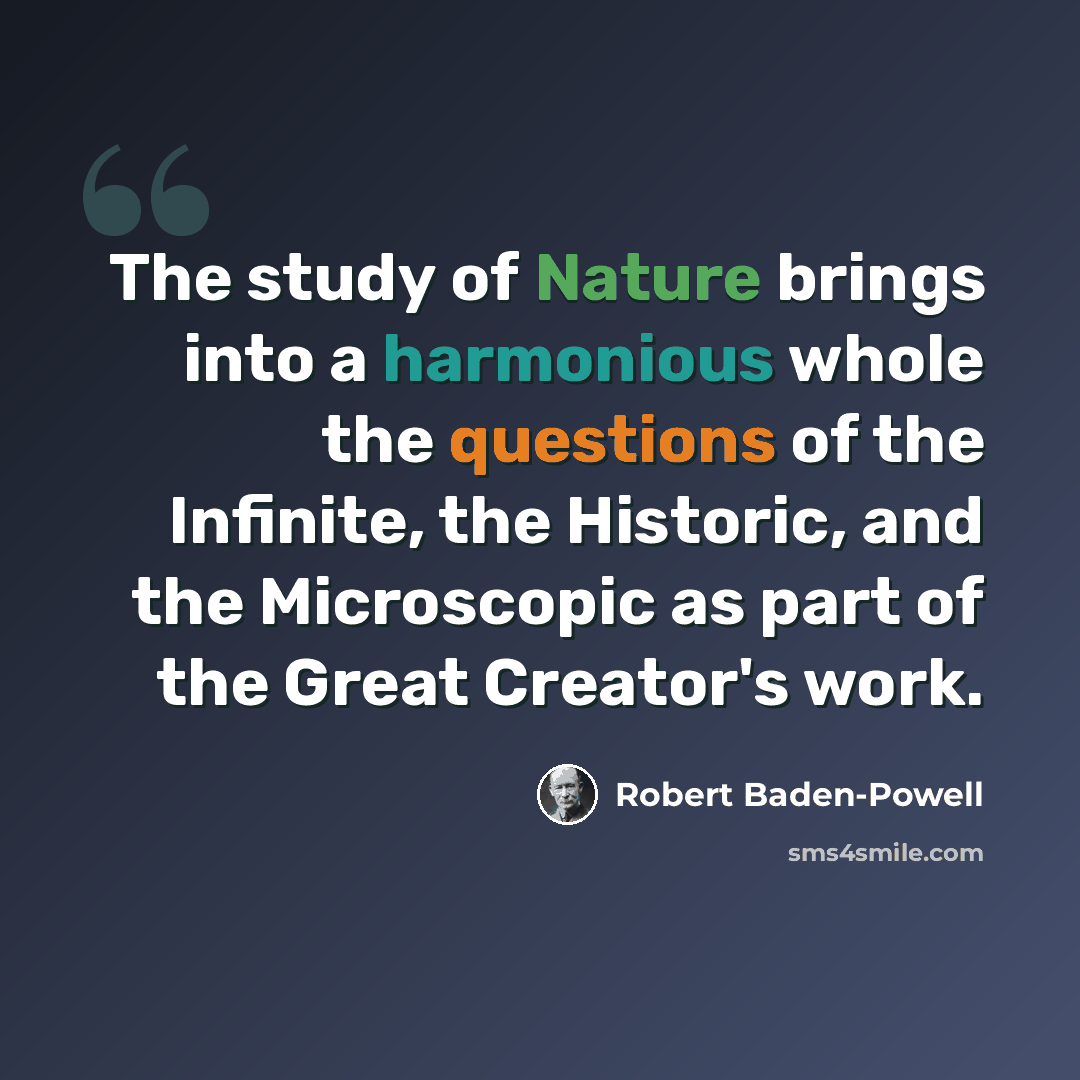 “The study of Nature brings into a harmonious whole the questions of the Infinite, the Historic, and the Microscopic as part of the Great Creator's work.” quote by Robert Baden-Powell