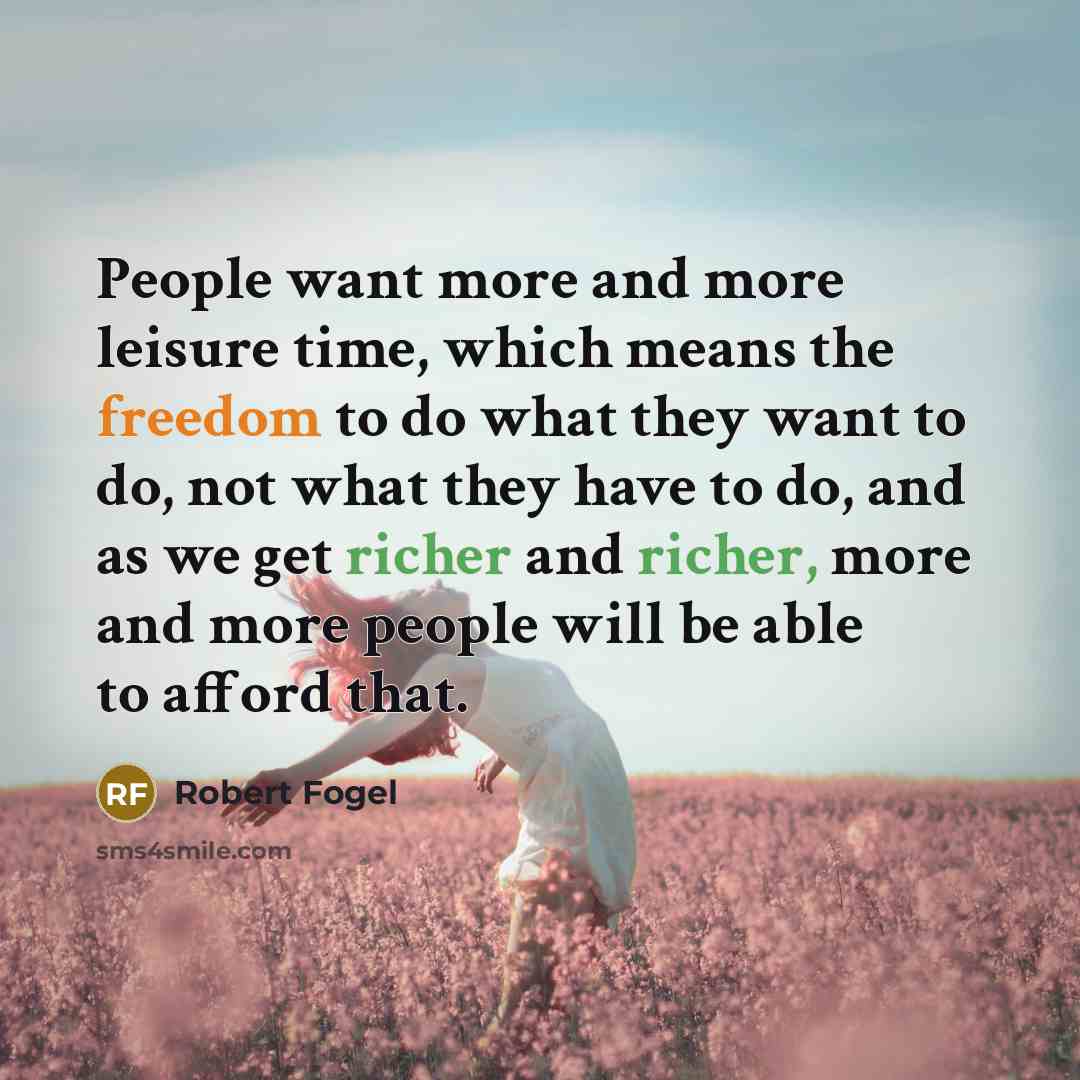 “People want more and more leisure time, which means the freedom to do what they want to do, not what they have to do, and as we get richer and richer, more and more people will be able to afford that.” quote by Robert Fogel