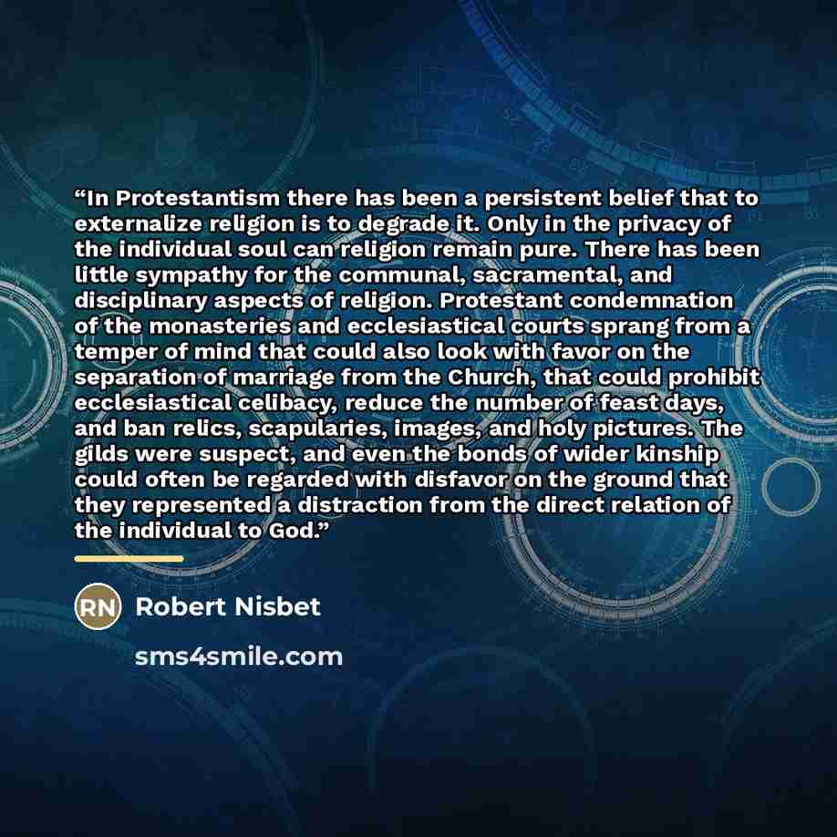 “In Protestantism there has been a persistent belief that to externalize religion is to degrade it. Only in the privacy of the individual soul can religion remain pure. There has been little sympathy for the communal, sacramental, and disciplinary aspects of religion. Protestant condemnation of the…” quote by Robert Nisbet