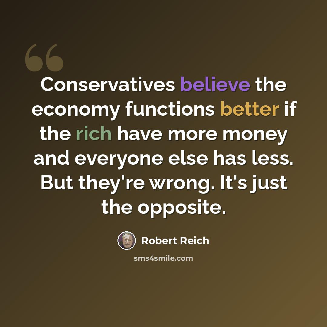 “Conservatives believe the economy functions better if the rich have more money and everyone else has less. But they're wrong. It's just the opposite.” quote by Robert Reich