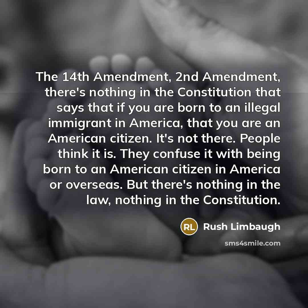 “The 14th Amendment, 2nd Amendment, there's nothing in the Constitution that says that if you are born to an illegal immigrant in America, that you are an American citizen. It's not there. People think it is. They confuse it with being born to an American citizen in America or overseas. But there's…” quote by Rush Limbaugh