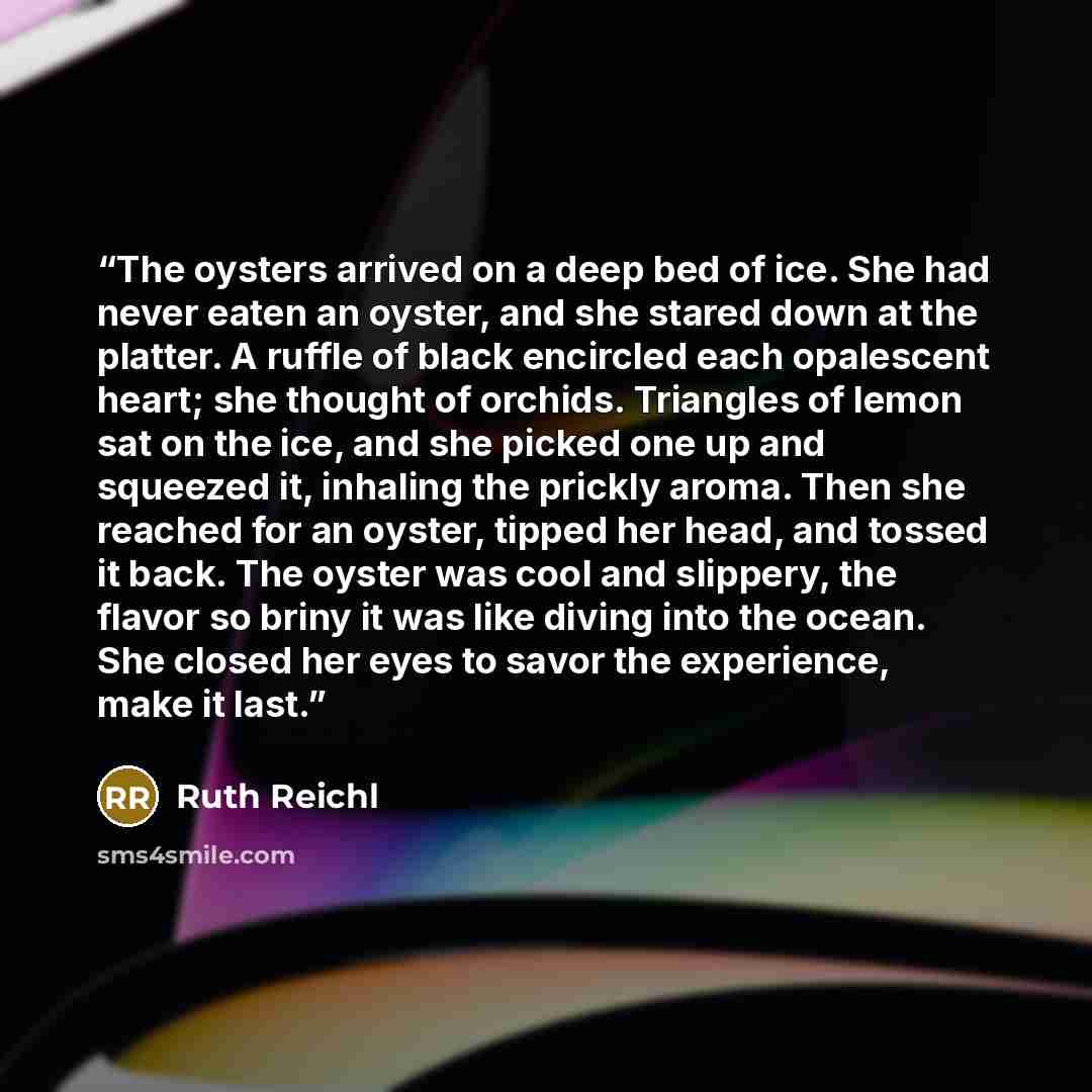 “The oysters arrived on a deep bed of ice. She had never eaten an oyster, and she stared down at the platter. A ruffle of black encircled each opalescent heart; she thought of orchids. Triangles of lemon sat on the ice, and she picked one up and squeezed it, inhaling the prickly aroma. Then she…” quote by Ruth Reichl