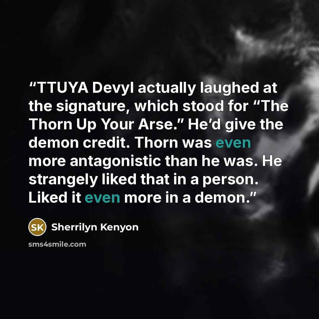 “TTUYA Devyl actually laughed at the signature, which stood for “The Thorn Up Your Arse.” He’d give the demon credit. Thorn was even more antagonistic than he was. He strangely liked that in a person. Liked it even more in a demon.” quote by Sherrilyn Kenyon