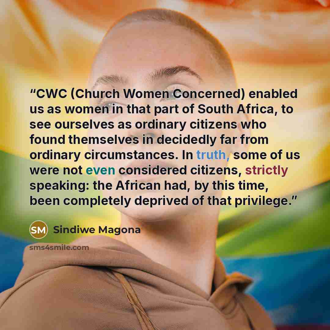 “CWC (Church Women Concerned) enabled us as women in that part of South Africa, to see ourselves as ordinary citizens who found themselves in decidedly far from ordinary circumstances. In truth, some of us were not even considered citizens, strictly speaking: the African had, by this time, been…” quote by Sindiwe Magona