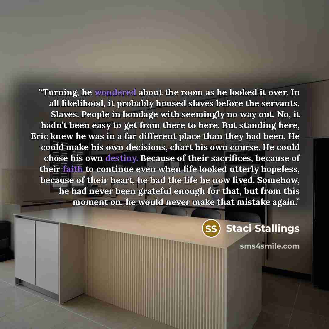 “Turning, he wondered about the room as he looked it over. In all likelihood, it probably housed slaves before the servants. Slaves. People in bondage with seemingly no way out. No, it hadn’t been easy to get from there to here. But standing here, Eric knew he was in a far different place than they…” quote by Staci Stallings