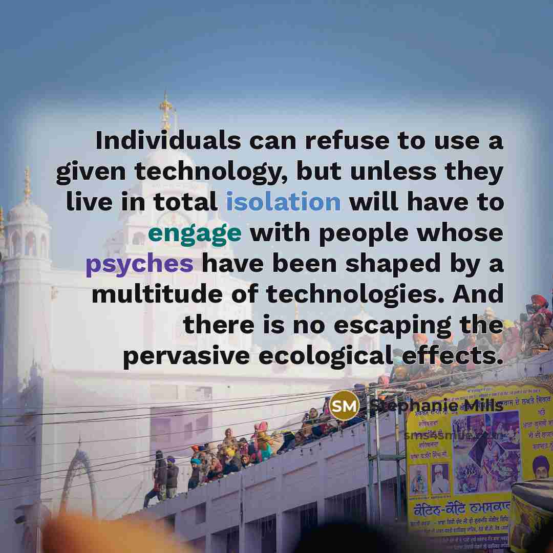 “Individuals can refuse to use a given technology, but unless they live in total isolation will have to engage with people whose psyches have been shaped by a multitude of technologies. And there is no escaping the pervasive ecological effects.” quote by Stephanie Mills
