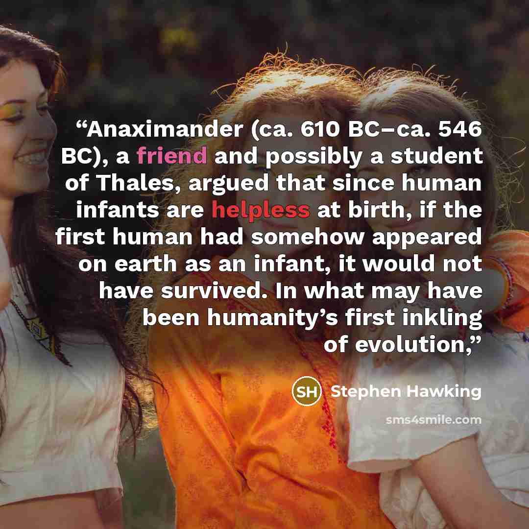 “Anaximander (ca. 610 BC–ca. 546 BC), a friend and possibly a student of Thales, argued that since human infants are helpless at birth, if the first human had somehow appeared on earth as an infant, it would not have survived. In what may have been humanity’s first inkling of evolution,” quote by Stephen Hawking