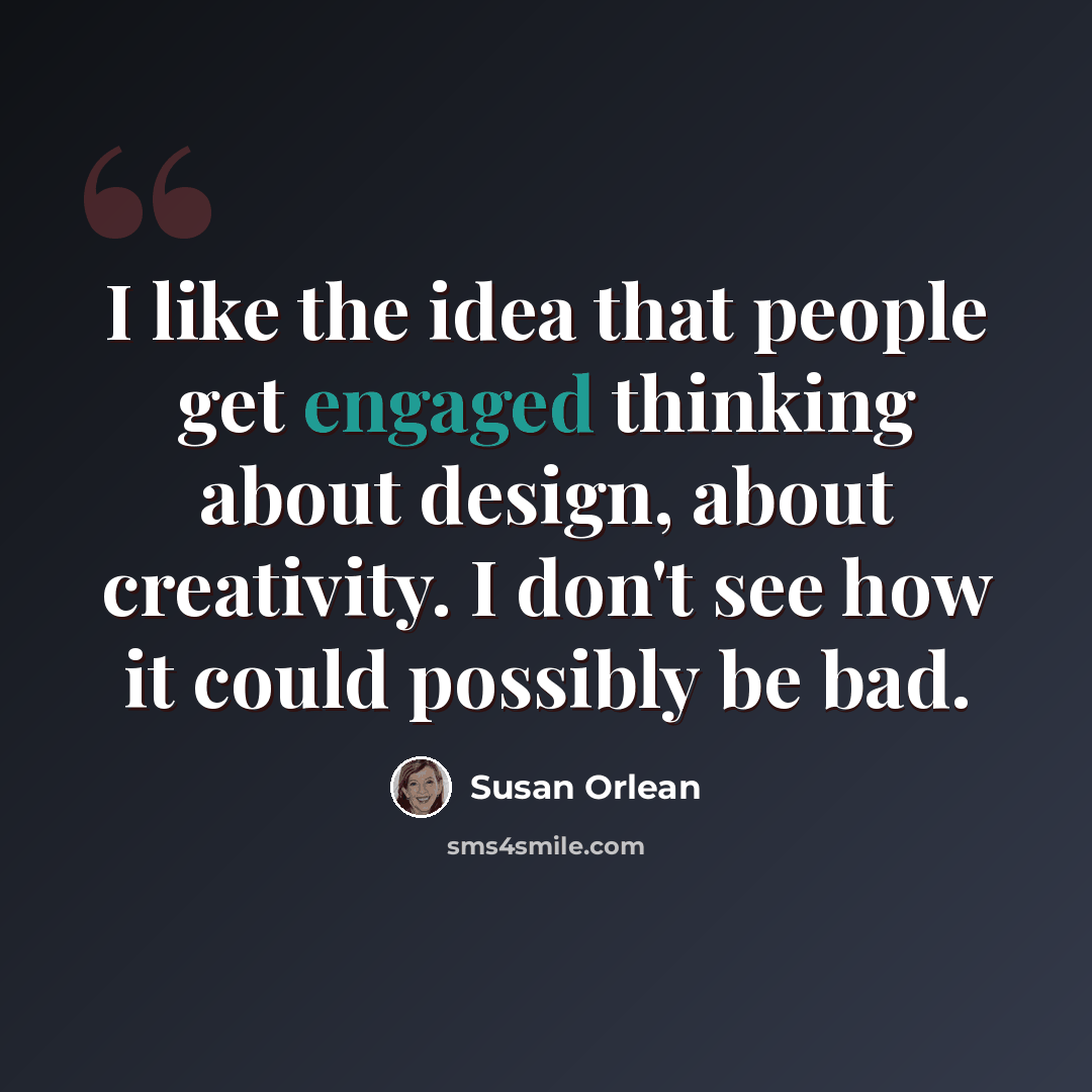 “I like the idea that people get engaged thinking about design, about creativity. I don't see how it could possibly be bad.” quote by Susan Orlean
