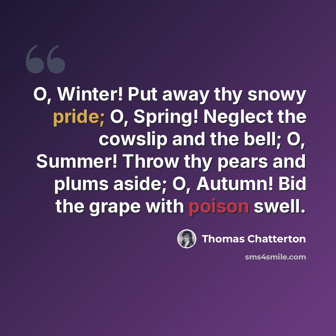 “O, Winter! Put away thy snowy pride; O, Spring! Neglect the cowslip and the bell; O, Summer! Throw thy pears and plums aside; O, Autumn! Bid the grape with poison swell.” quote by Thomas Chatterton