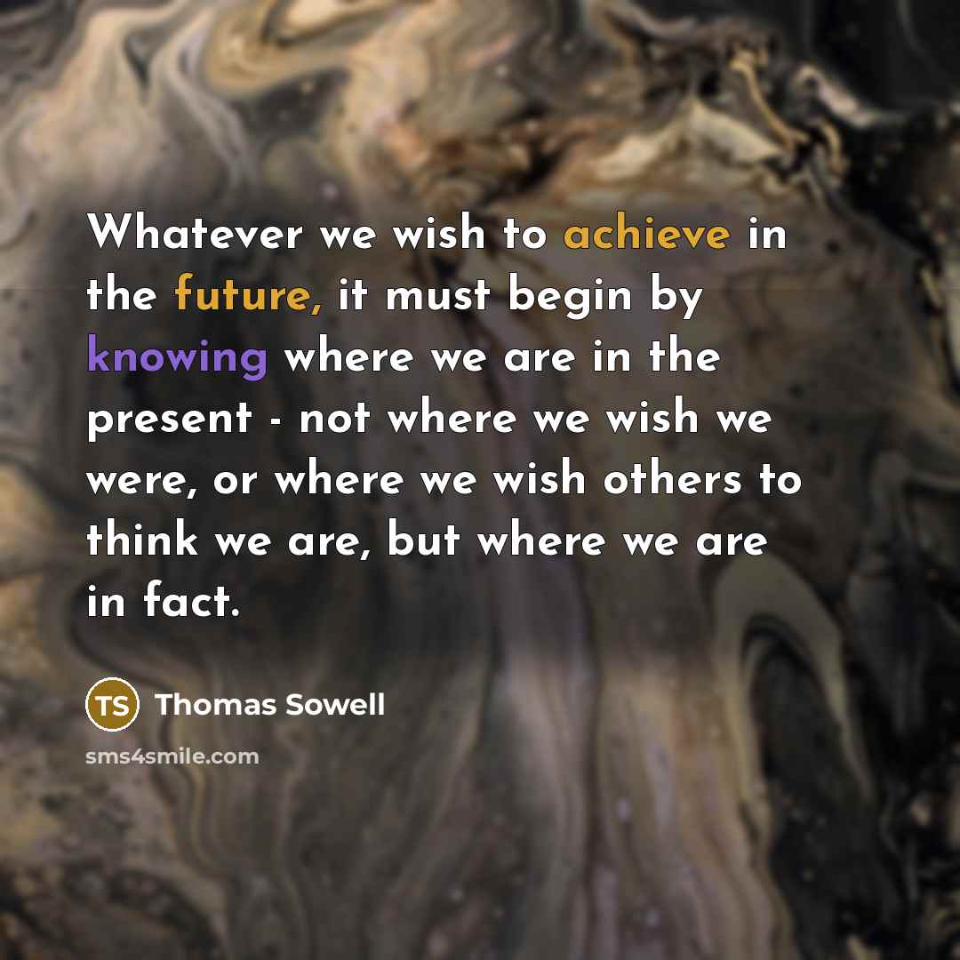 “Whatever we wish to achieve in the future, it must begin by knowing where we are in the present - not where we wish we were, or where we wish others to think we are, but where we are in fact.” quote by Thomas Sowell