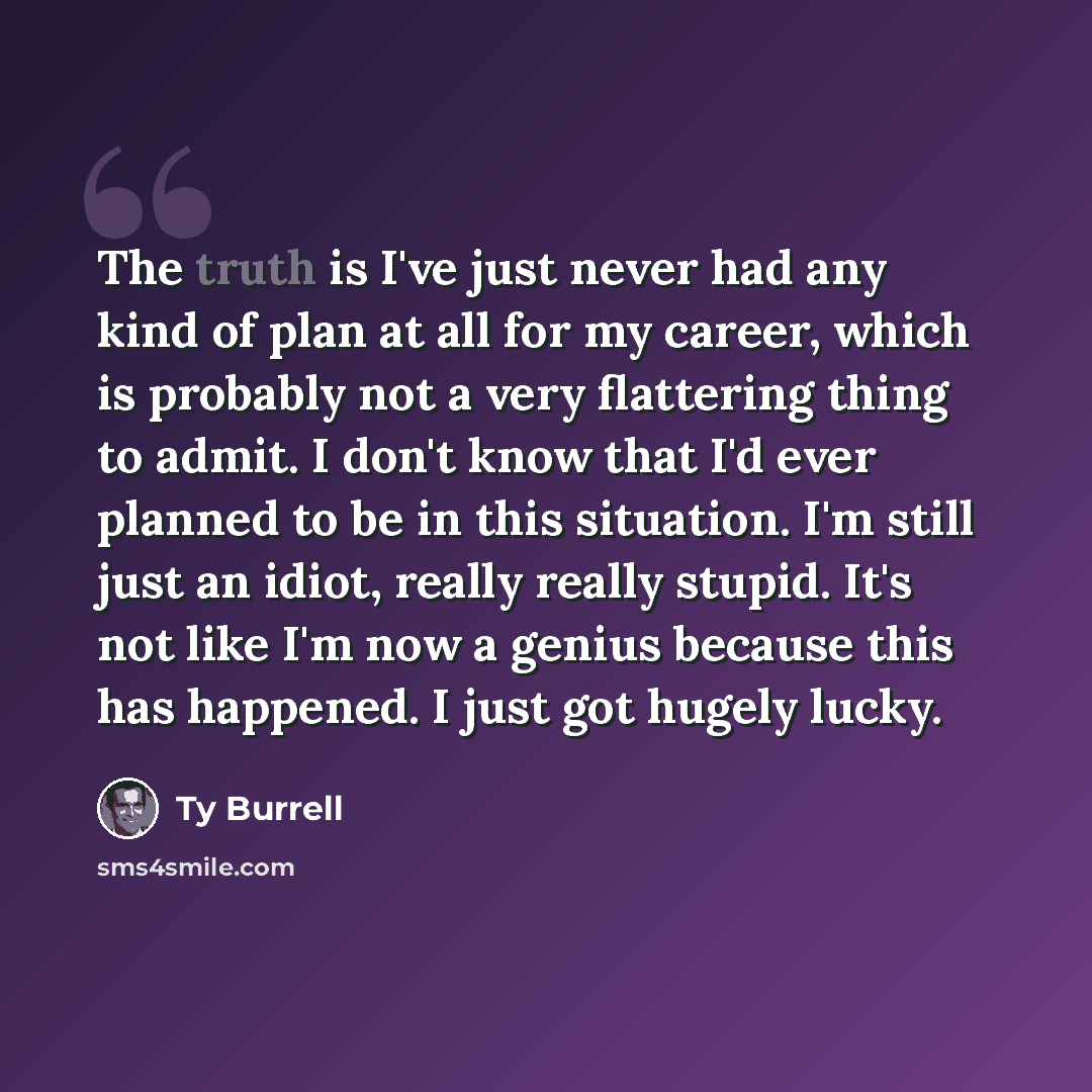 “The truth is I've just never had any kind of plan at all for my career, which is probably not a very flattering thing to admit. I don't know that I'd ever planned to be in this situation. I'm still just an idiot, really really stupid. It's not like I'm now a genius because this has happened. I…” quote by Ty Burrell