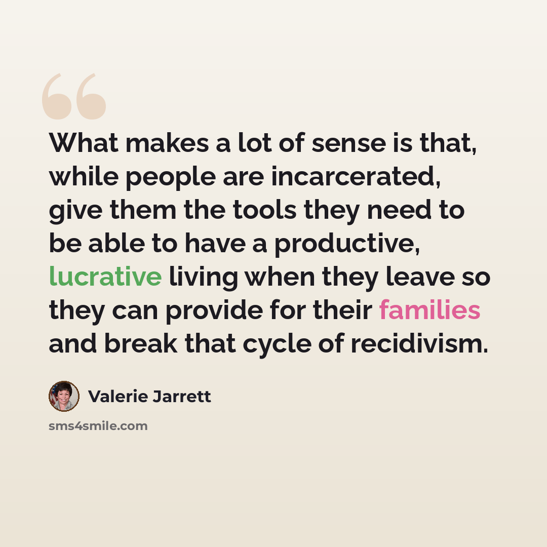 “What makes a lot of sense is that, while people are incarcerated, give them the tools they need to be able to have a productive, lucrative living when they leave so they can provide for their families and break that cycle of recidivism.” quote by Valerie Jarrett