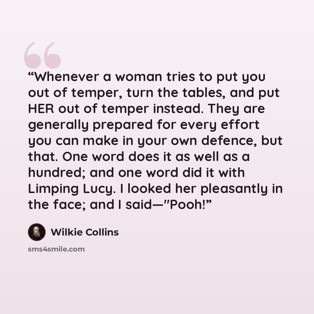“Whenever a woman tries to put you out of temper, turn the tables, and put HER out of temper instead. They are generally prepared for every effort you can make in your own defence, but that. One word does it as well as a hundred; and one word did it with Limping Lucy. I looked her pleasantly in the…” quote by Wilkie Collins