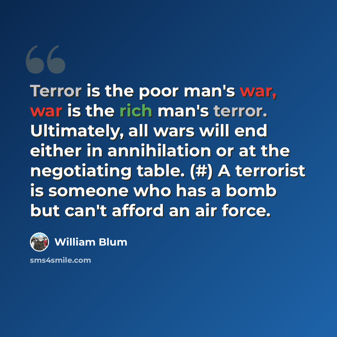 “Terror is the poor man's war, war is the rich man's terror. Ultimately, all wars will end either in annihilation or at the negotiating table. (#) A terrorist is someone who has a bomb but can't afford an air force.” quote by William Blum