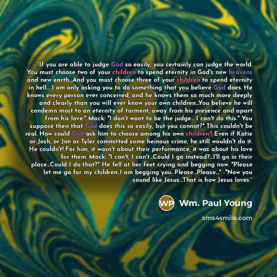 “If you are able to judge God so easily, you certainly can judge the world. You must choose two of your children to spend eternity in God's new heavens and new earth…And you must choose three of your children to spend eternity in hell… I am only asking you to do something that you believe God does…” quote by Wm. Paul Young