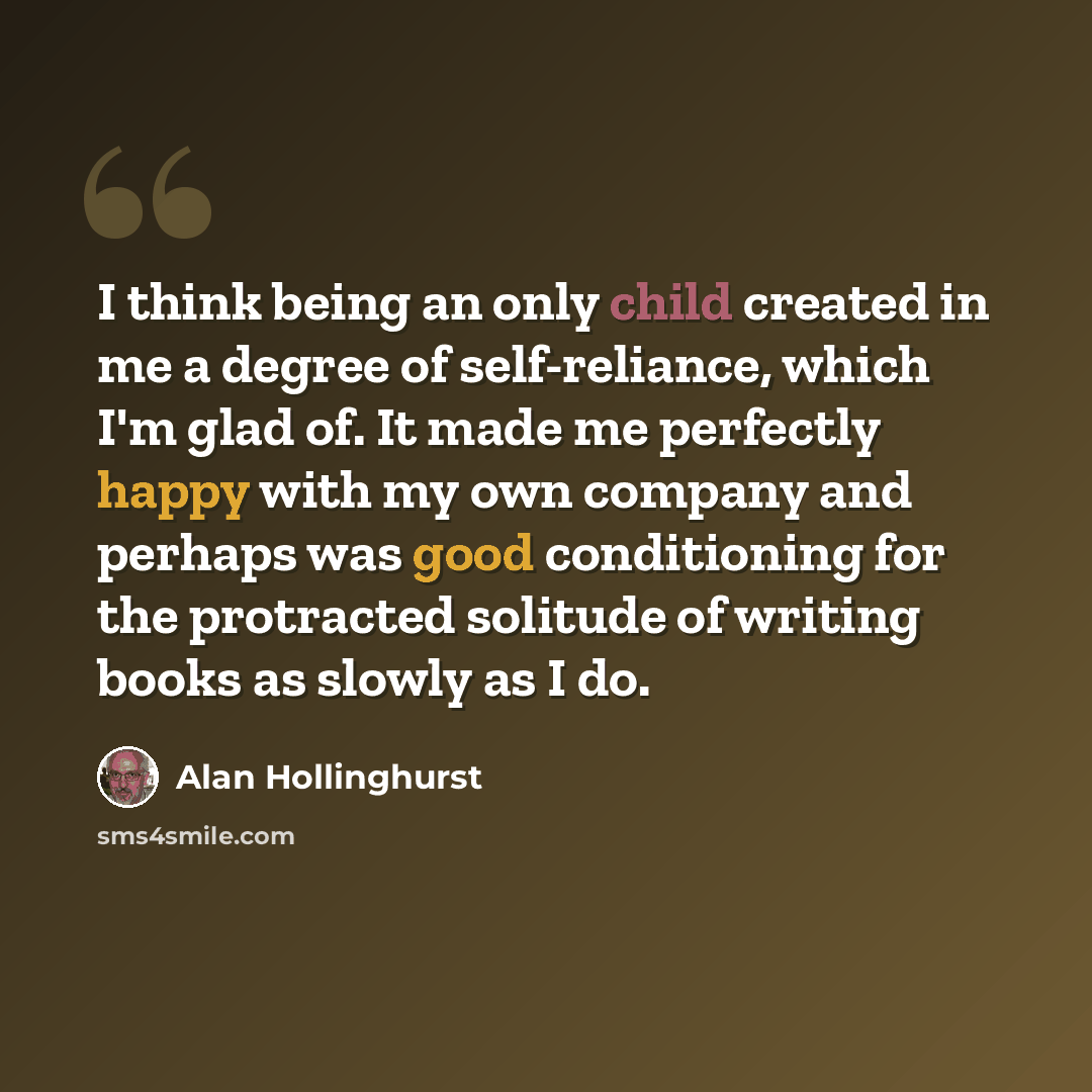 “I think being an only child created in me a degree of self-reliance, which I'm glad of. It made me perfectly happy with my own company and perhaps was good conditioning for the protracted solitude of writing books as slowly as I do.” quote by Alan Hollinghurst