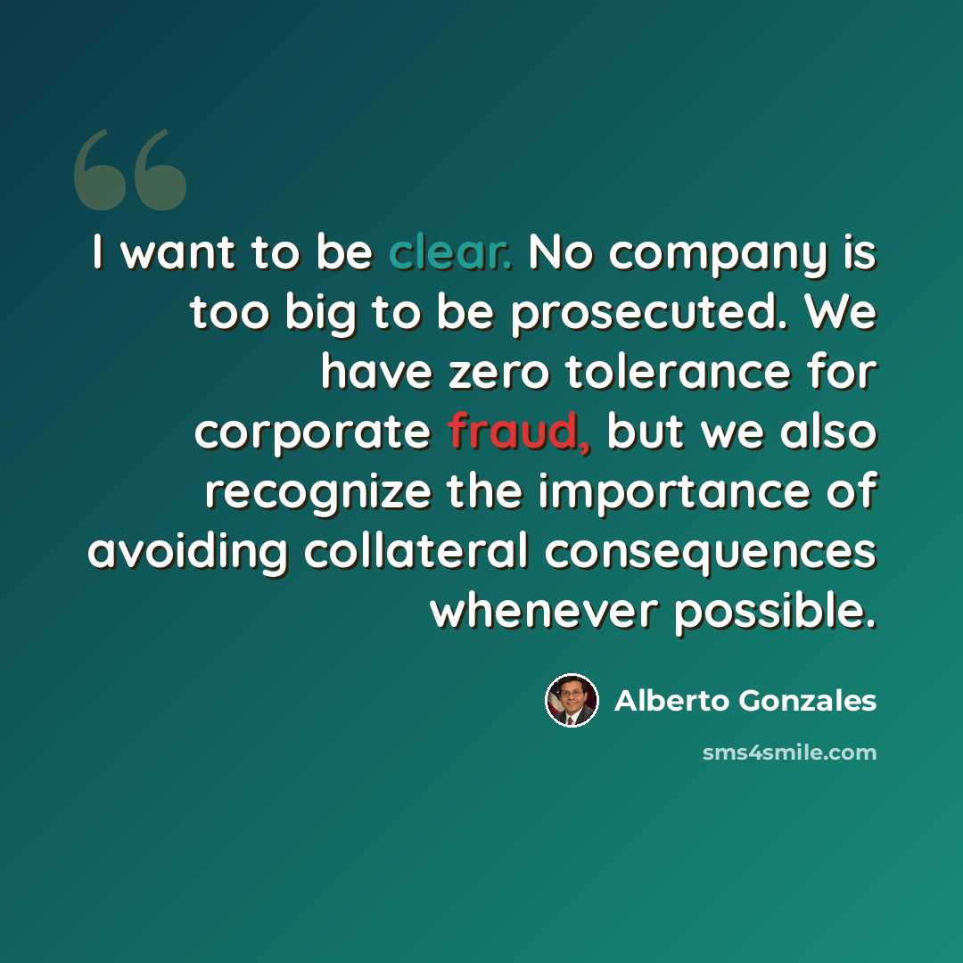 “I want to be clear. No company is too big to be prosecuted. We have zero tolerance for corporate fraud, but we also recognize the importance of avoiding collateral consequences whenever possible.” quote by Alberto Gonzales