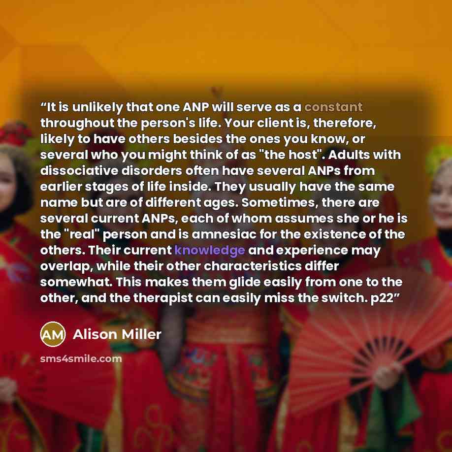 “It is unlikely that one ANP will serve as a constant throughout the person's life. Your client is, therefore, likely to have others besides the ones you know, or several who you might think of as "the host". Adults with dissociative disorders often have several ANPs from earlier stages of life…” quote by Alison Miller