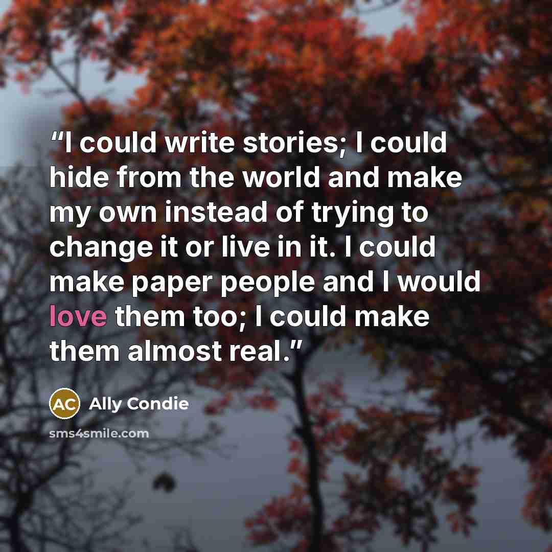 “I could write stories; I could hide from the world and make my own instead of trying to change it or live in it. I could make paper people and I would love them too; I could make them almost real.” quote by Ally Condie
