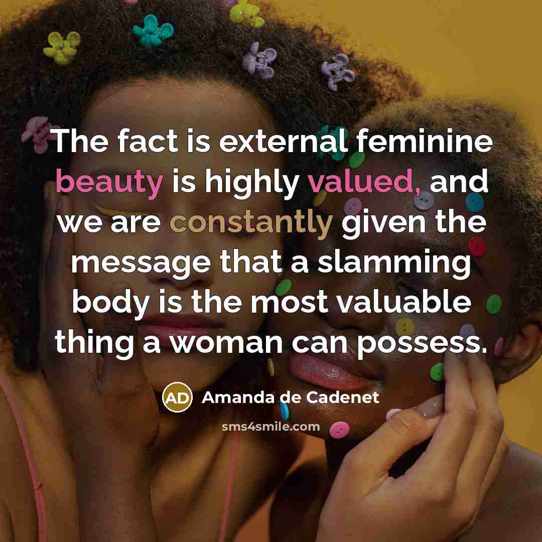“The fact is external feminine beauty is highly valued, and we are constantly given the message that a slamming body is the most valuable thing a woman can possess.” quote by Amanda de Cadenet