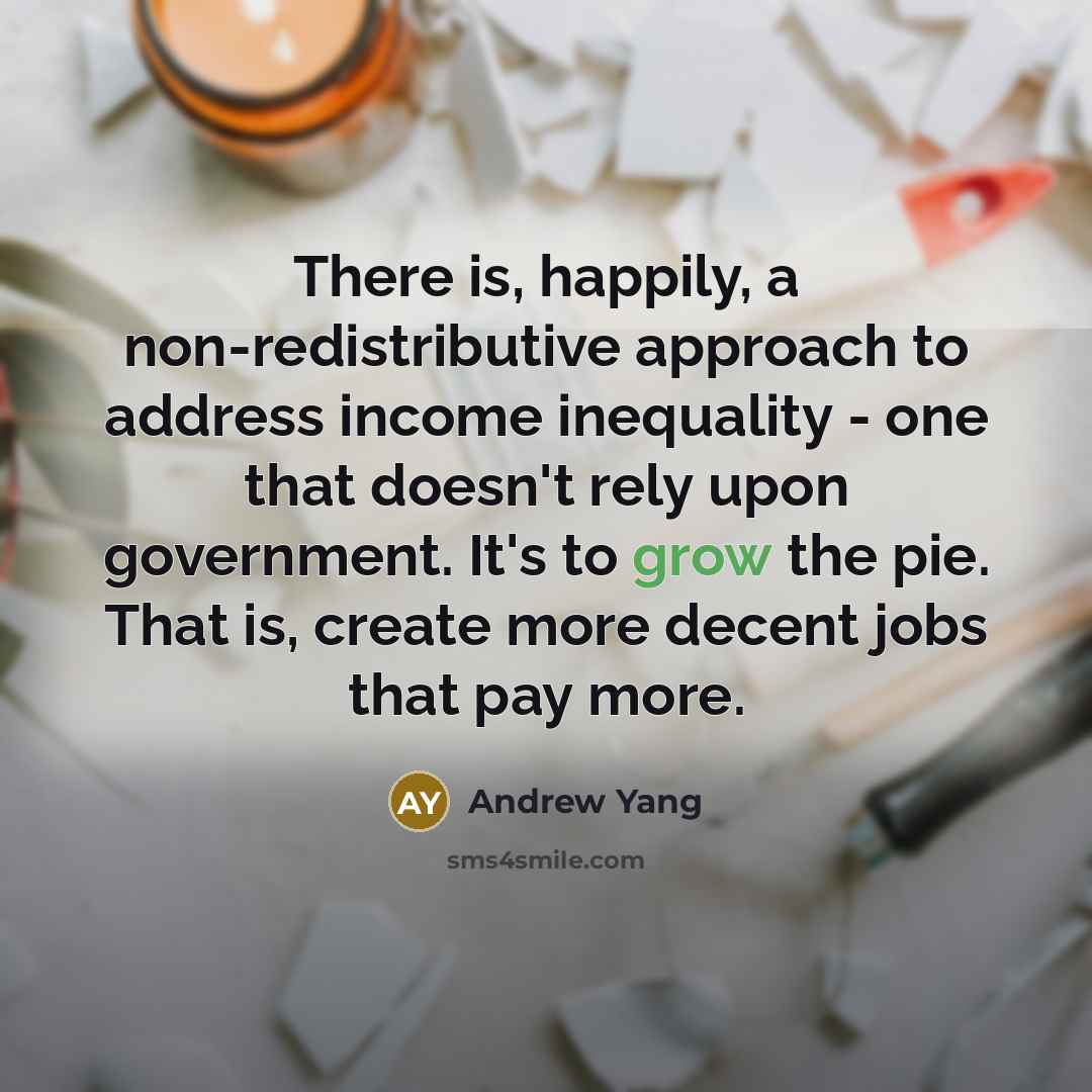 “There is, happily, a non-redistributive approach to address income inequality - one that doesn't rely upon government. It's to grow the pie. That is, create more decent jobs that pay more.” quote by Andrew Yang