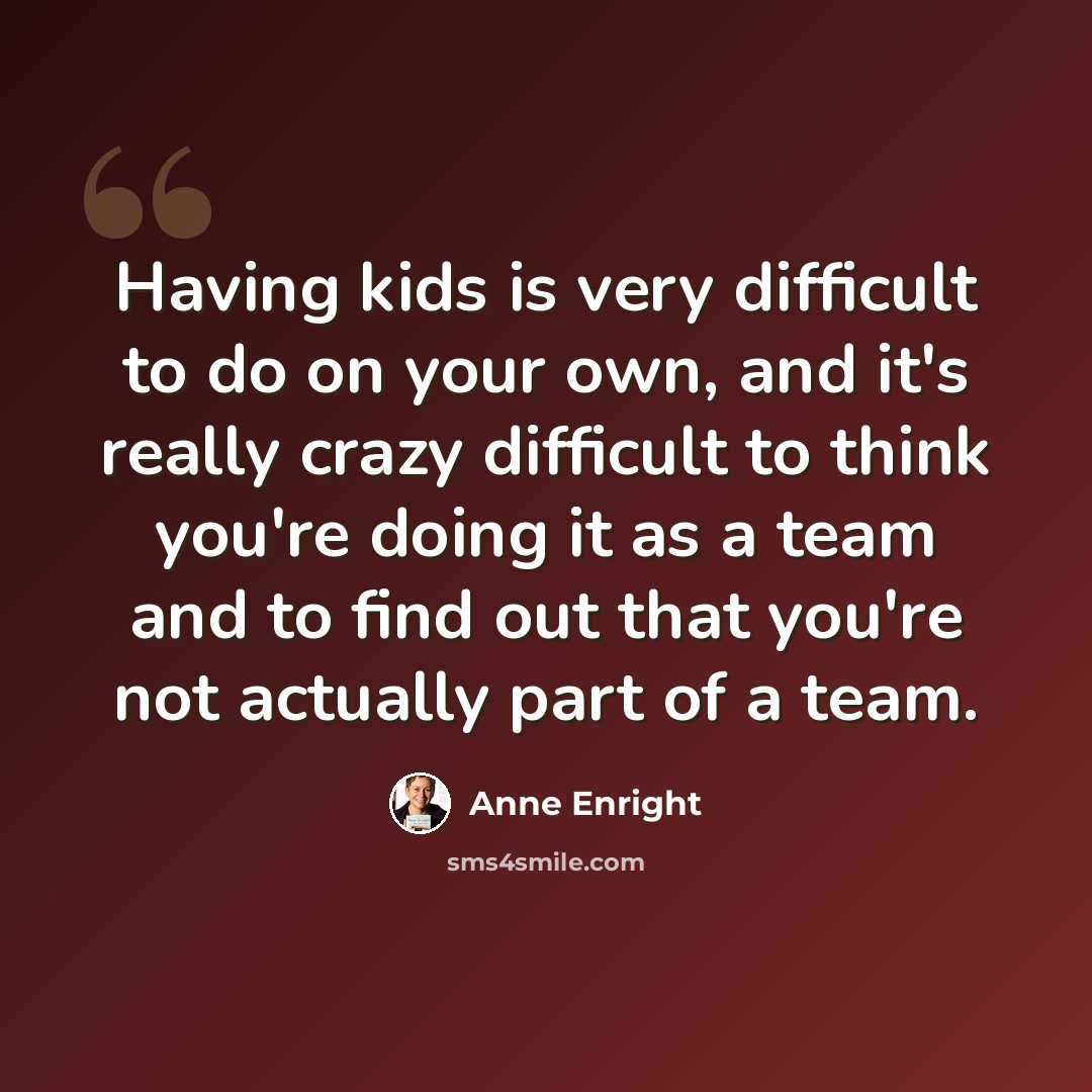 “Having kids is very difficult to do on your own, and it's really crazy difficult to think you're doing it as a team and to find out that you're not actually part of a team.” quote by Anne Enright