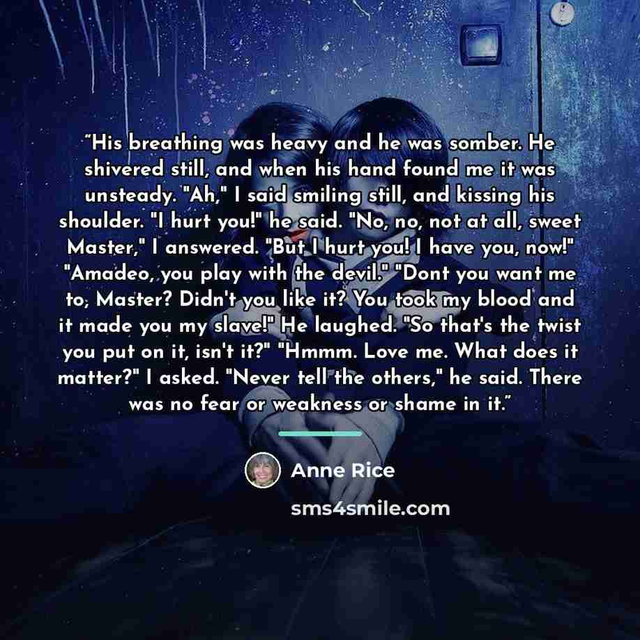 “His breathing was heavy and he was somber. He shivered still, and when his hand found me it was unsteady. "Ah," I said smiling still, and kissing his shoulder. "I hurt you!" he said. "No, no, not at all, sweet Master," I answered. "But I hurt you! I have you, now!" "Amadeo, you play with the…” quote by Anne Rice
