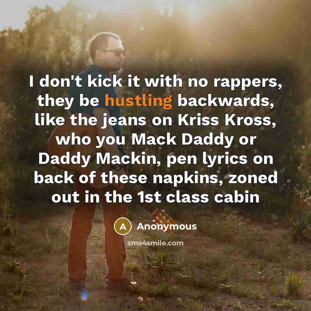 “I don't kick it with no rappers, they be hustling backwards, like the jeans on Kriss Kross, who you Mack Daddy or Daddy Mackin, pen lyrics on back of these napkins, zoned out in the 1st class cabin” quote by Anonymous