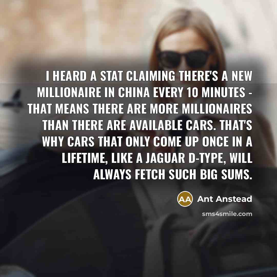 “I heard a stat claiming there's a new millionaire in China every 10 minutes - that means there are more millionaires than there are available cars. That's why cars that only come up once in a lifetime, like a Jaguar D-Type, will always fetch such big sums.” quote by Ant Anstead