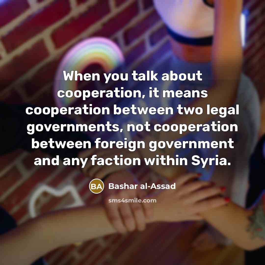 “When you talk about cooperation, it means cooperation between two legal governments, not cooperation between foreign government and any faction within Syria.” quote by Bashar al-Assad